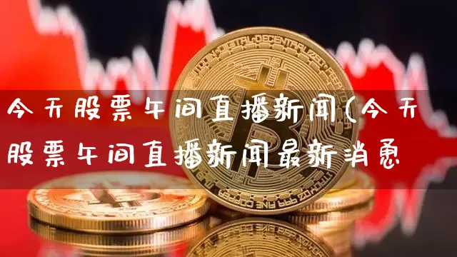 今天股票午间直播新闻(今天股票午间直播新闻最新消恿_https://www.erdeww.com_期货_第1张