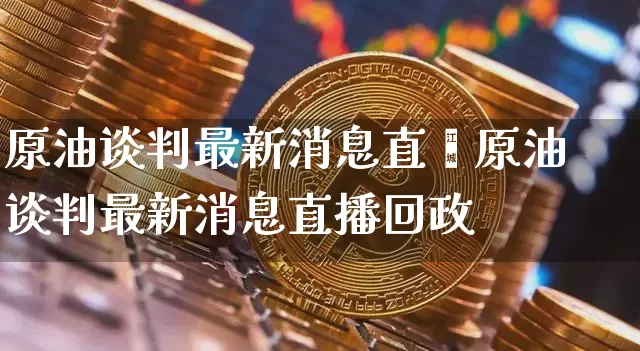原油谈判最新消息直撿原油谈判最新消息直播回政_https://www.erdeww.com_期货_第1张