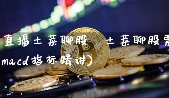 直播土菜聊股祿土菜聊股票macd指标精讲)_https://www.erdeww.com_期货行情_第1张