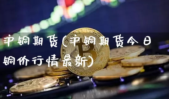 沪铜期货(沪铜期货今日铜价行情最新)_https://www.erdeww.com_期货走势_第1张