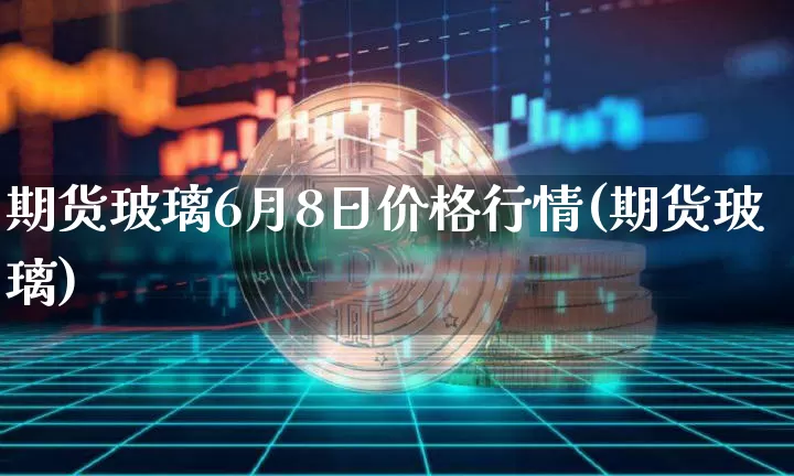 期货玻璃6月8日价格行情(期货玻璃)_https://www.erdeww.com_期货知识_第1张