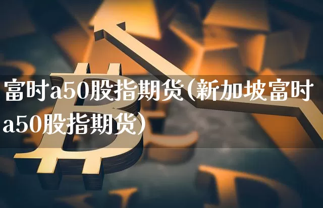 富时a50股指期货(新加坡富时a50股指期货)_https://www.erdeww.com_期货_第1张