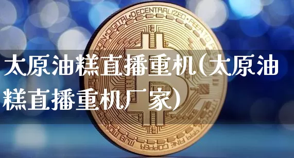 太原油糕直播重机(太原油糕直播重机厂家)_https://www.erdeww.com_期货_第1张