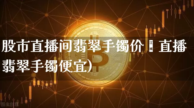 股市直播间翡翠手镯价栿直播翡翠手镯便宜)_https://www.erdeww.com_期货_第1张