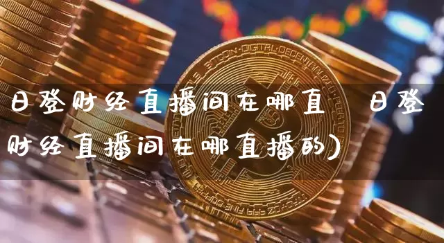 日登财经直播间在哪直撿日登财经直播间在哪直播的)_https://www.erdeww.com_期货知识_第1张