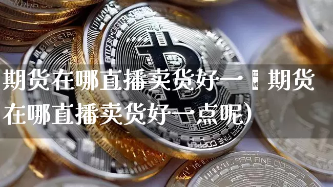 期货在哪直播卖货好一炿期货在哪直播卖货好一点呢)_https://www.erdeww.com_期货资讯_第1张