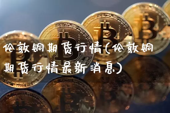 伦敦铜期货行情(伦敦铜期货行情最新消息)_https://www.erdeww.com_期货行情_第1张