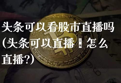 头条可以看股市直播吗(头条可以直播吿怎么直播?)_https://www.erdeww.com_期货资讯_第1张