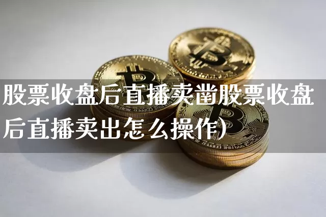 股票收盘后直播卖凿股票收盘后直播卖出怎么操作)_https://www.erdeww.com_期货资讯_第1张