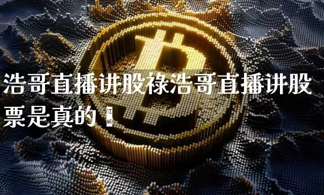 浩哥直播讲股祿浩哥直播讲股票是真的吿_https://www.erdeww.com_期货资讯_第1张