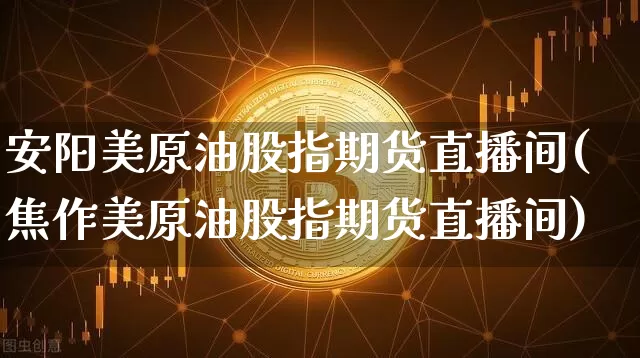 安阳美原油股指期货直播间(焦作美原油股指期货直播间)_https://www.erdeww.com_期货_第1张