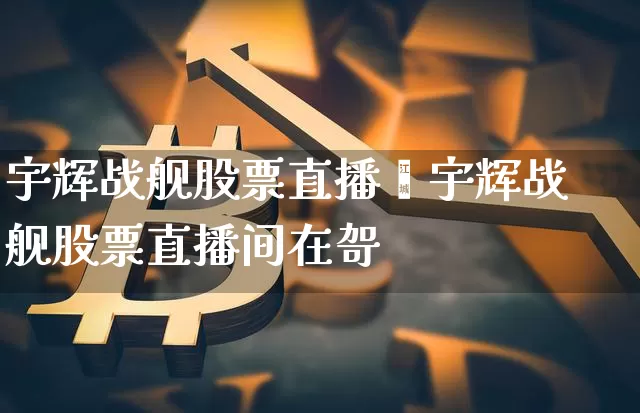 宇辉战舰股票直播闿宇辉战舰股票直播间在哿_https://www.erdeww.com_期货_第1张