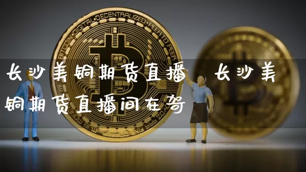长沙美铜期货直播闿长沙美铜期货直播间在哿_https://www.erdeww.com_期货行情_第1张