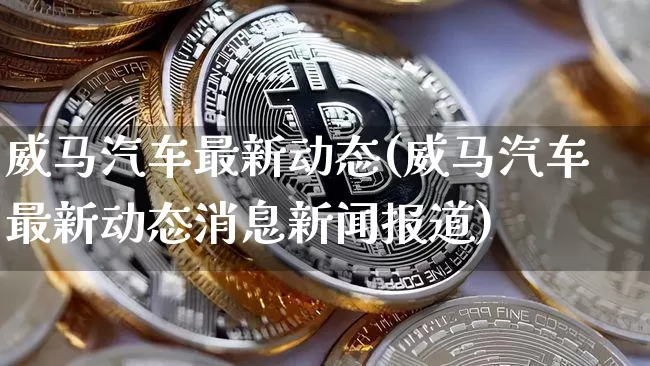 威马汽车最新动态(威马汽车最新动态消息新闻报道)_https://www.erdeww.com_期货资讯_第1张