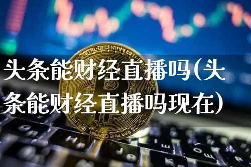 头条能财经直播吗(头条能财经直播吗现在)_https://www.erdeww.com_期货知识_第1张