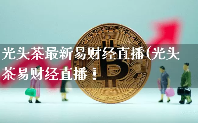 光头茶最新易财经直播(光头茶易财经直播闿_https://www.erdeww.com_期货知识_第1张