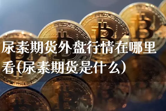 尿素期货外盘行情在哪里看(尿素期货是什么)_https://www.erdeww.com_期货知识_第1张