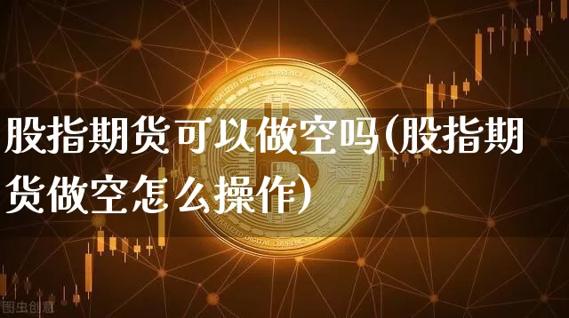股指期货可以做空吗(股指期货做空怎么操作)_https://www.erdeww.com_期货_第1张