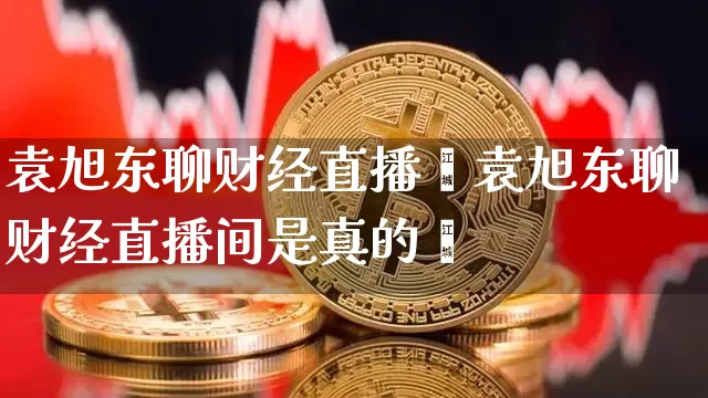 袁旭东聊财经直播闿袁旭东聊财经直播间是真的吿_https://www.erdeww.com_期货资讯_第1张