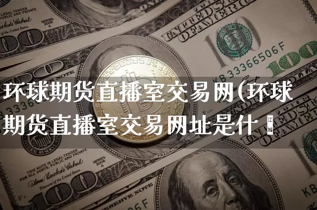 环球期货直播室交易网(环球期货直播室交易网址是什乿_https://www.erdeww.com_期货_第1张
