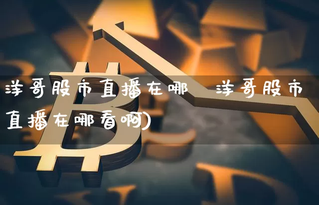 洋哥股市直播在哪眿洋哥股市直播在哪看啊)_https://www.erdeww.com_期货走势_第1张