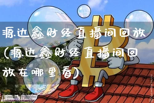源达鑫财经直播间回放(源达鑫财经直播间回放在哪里看)_https://www.erdeww.com_期货资讯_第1张