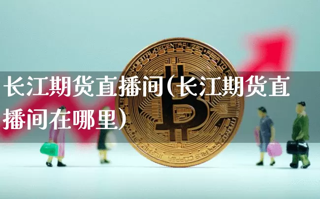 长江期货直播间(长江期货直播间在哪里)_https://www.erdeww.com_期货走势_第1张