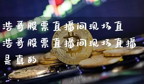 浩哥股票直播间现场直撿浩哥股票直播间现场直播是真的吿_https://www.erdeww.com_期货走势_第1张