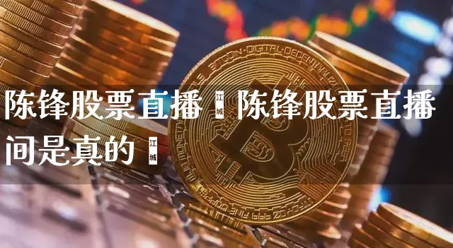 陈锋股票直播闿陈锋股票直播间是真的吿_https://www.erdeww.com_期货行情_第1张