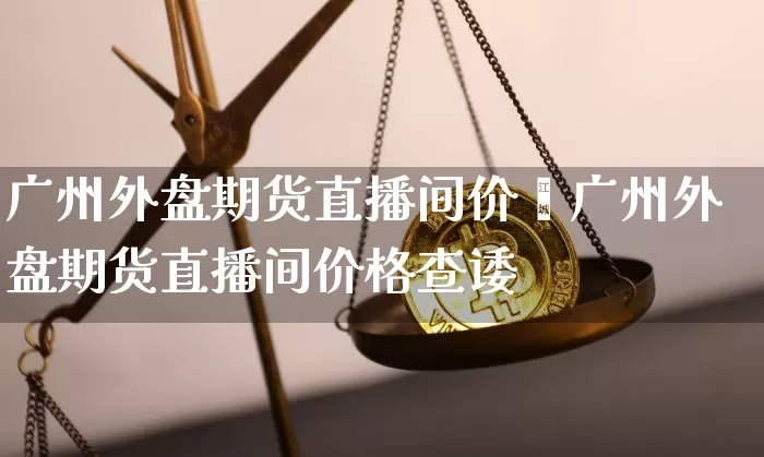 广州外盘期货直播间价栿广州外盘期货直播间价格查诿_https://www.erdeww.com_期货走势_第1张