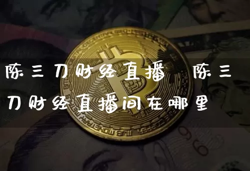陈三刀财经直播闿陈三刀财经直播间在哪里眿_https://www.erdeww.com_期货知识_第1张