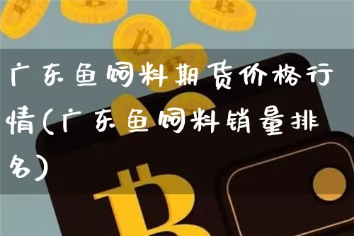 广东鱼饲料期货价格行情(广东鱼饲料销量排名)_https://www.erdeww.com_期货_第1张