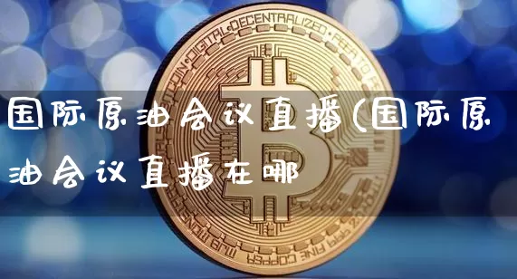 国际原油会议直播(国际原油会议直播在哪眿_https://www.erdeww.com_期货资讯_第1张