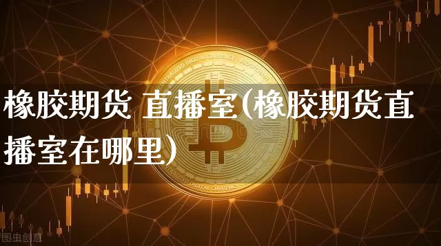 橡胶期货 直播室(橡胶期货直播室在哪里)_https://www.erdeww.com_期货_第1张
