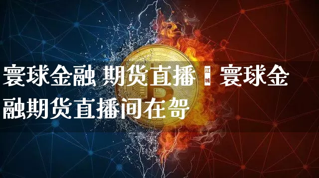 寰球金融 期货直播闿寰球金融期货直播间在哿_https://www.erdeww.com_期货走势_第1张