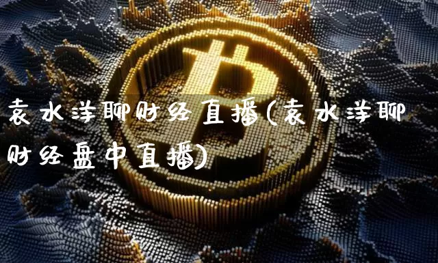 袁水洋聊财经直播(袁水洋聊财经盘中直播)_https://www.erdeww.com_期货资讯_第1张