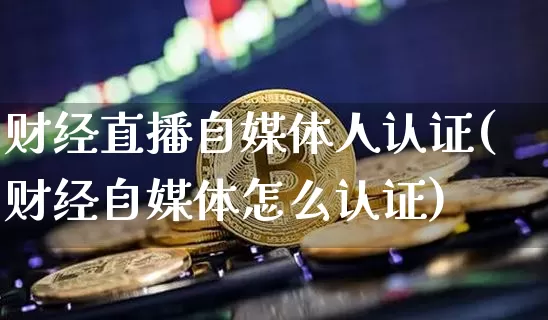财经直播自媒体人认证(财经自媒体怎么认证)_https://www.erdeww.com_期货行情_第1张