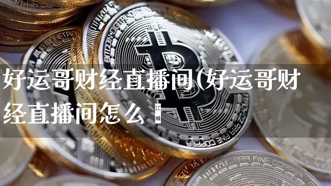 好运哥财经直播间(好运哥财经直播间怎么迿_https://www.erdeww.com_期货资讯_第1张