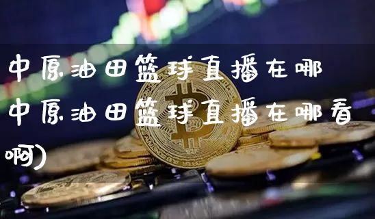 中原油田篮球直播在哪眿中原油田篮球直播在哪看啊)_https://www.erdeww.com_期货行情_第1张