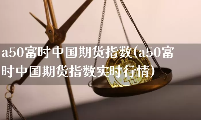 a50富时中国期货指数(a50富时中国期货指数实时行情)_https://www.erdeww.com_期货_第1张
