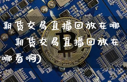 期货交易直播回放在哪眿期货交易直播回放在哪看啊)_https://www.erdeww.com_期货知识_第1张