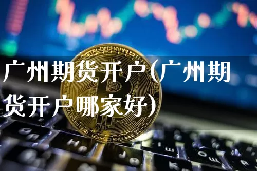 广州期货开户(广州期货开户哪家好)_https://www.erdeww.com_期货知识_第1张