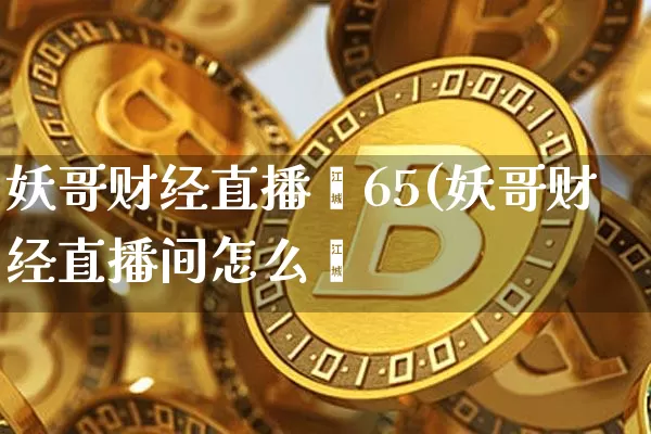 妖哥财经直播闿65(妖哥财经直播间怎么迿_https://www.erdeww.com_期货_第1张