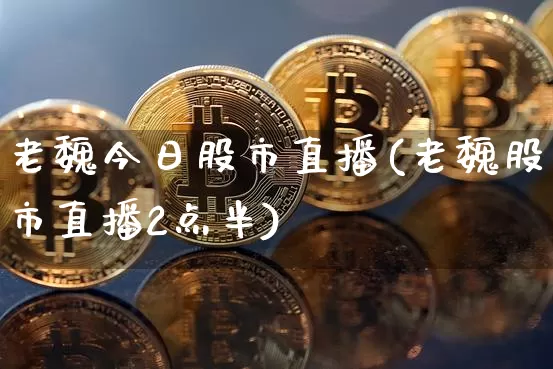 老魏今日股市直播(老魏股市直播2点半)_https://www.erdeww.com_期货行情_第1张