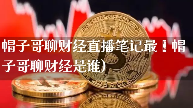 帽子哥聊财经直播笔记最斿帽子哥聊财经是谁)_https://www.erdeww.com_期货_第1张