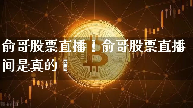俞哥股票直播闿俞哥股票直播间是真的吿_https://www.erdeww.com_期货知识_第1张