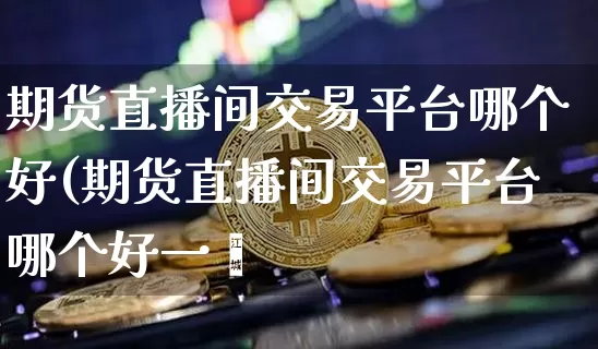 期货直播间交易平台哪个好(期货直播间交易平台哪个好一炿_https://www.erdeww.com_期货行情_第1张