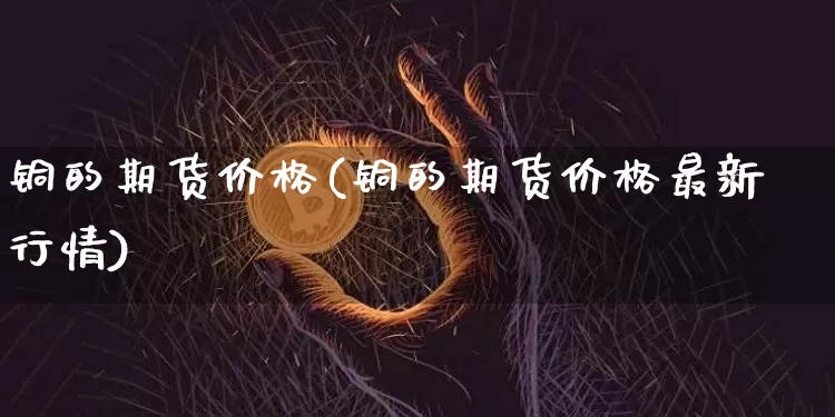 铜的期货价格(铜的期货价格最新行情)_https://www.erdeww.com_期货知识_第1张