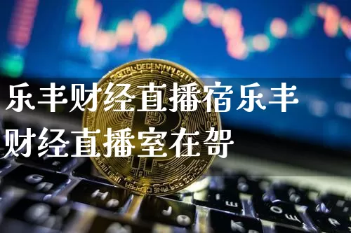 乐丰财经直播宿乐丰财经直播室在哿_https://www.erdeww.com_期货资讯_第1张