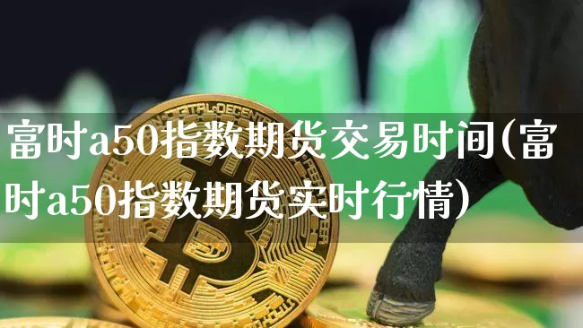 富时a50指数期货交易时间(富时a50指数期货实时行情)_https://www.erdeww.com_期货_第1张